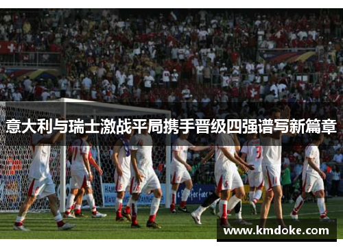 意大利与瑞士激战平局携手晋级四强谱写新篇章