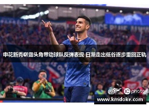 申花新秀崭露头角带动球队反弹表现 日渐走出低谷逐步重回正轨