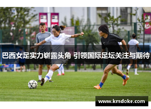 巴西女足实力崭露头角 引领国际足坛关注与期待